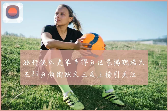 独行侠队史单节得分记录揭晓诺天王29分领衔欧文三度上榜引关注