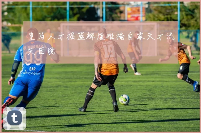 皇马人才摇篮辉煌难掩自家天才流失困境
