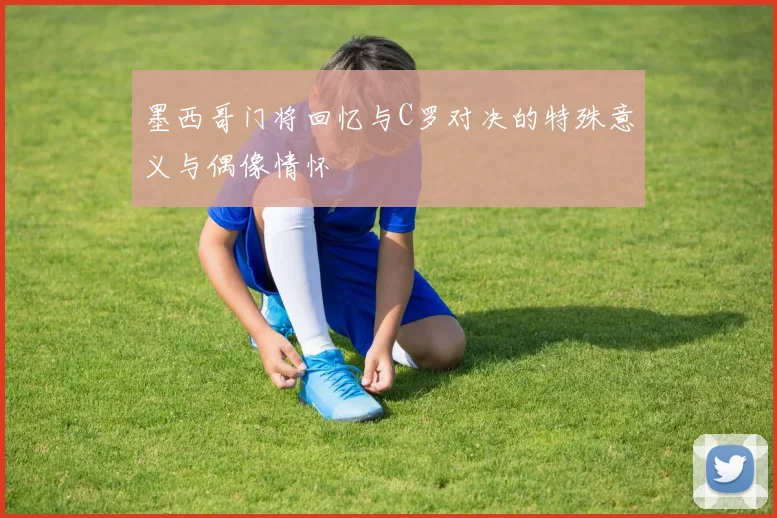 墨西哥门将回忆与C罗对决的特殊意义与偶像情怀