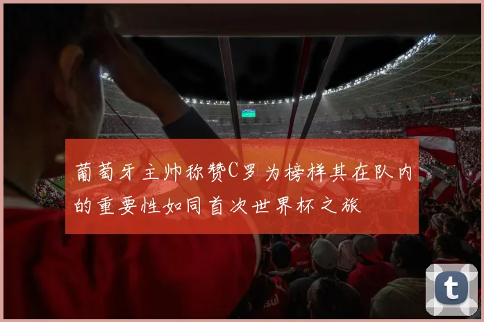 葡萄牙主帅称赞C罗为榜样其在队内的重要性如同首次世界杯之旅