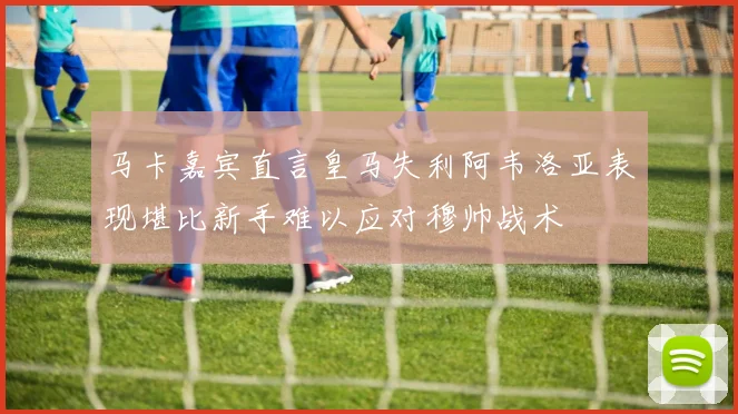 马卡嘉宾直言皇马失利阿韦洛亚表现堪比新手难以应对穆帅战术