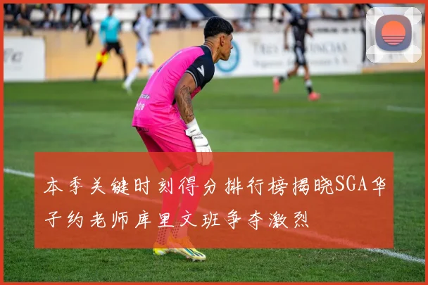 本季关键时刻得分排行榜揭晓SGA华子约老师库里文班争夺激烈