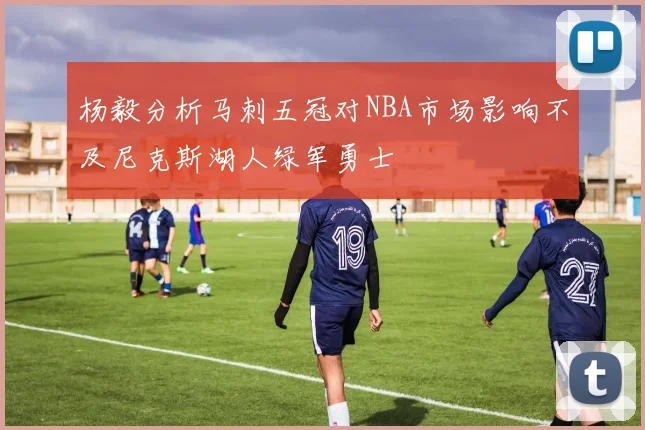 杨毅分析马刺五冠对NBA市场影响不及尼克斯湖人绿军勇士