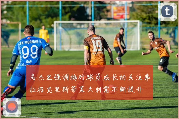 乌杰里强调梅对球员成长的关注弗拉格克里斯蒂莱夫利需不断提升