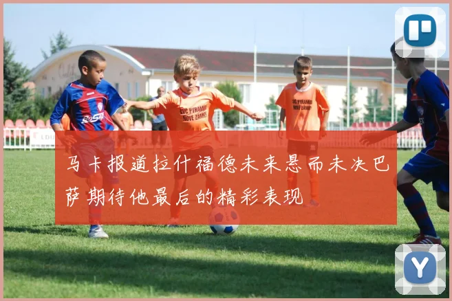 马卡报道拉什福德未来悬而未决巴萨期待他最后的精彩表现