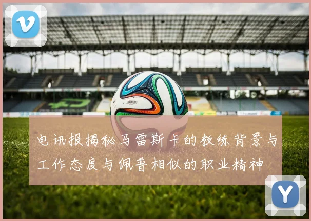 电讯报揭秘马雷斯卡的教练背景与工作态度与佩普相似的职业精神