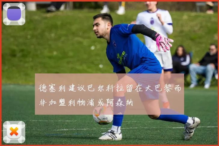 德塞利建议巴尔科拉留在大巴黎而非加盟利物浦或阿森纳
