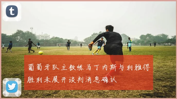 葡萄牙队主教练马丁内斯与利雅得胜利未展开谈判消息确认