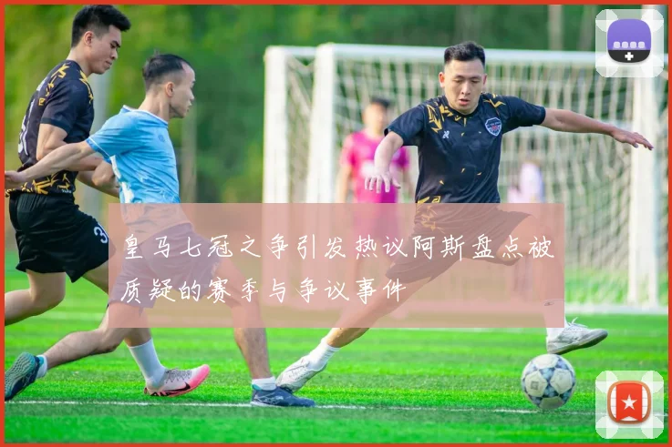 皇马七冠之争引发热议阿斯盘点被质疑的赛季与争议事件