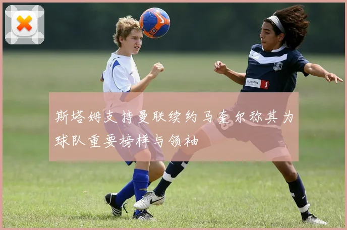斯塔姆支持曼联续约马奎尔称其为球队重要榜样与领袖