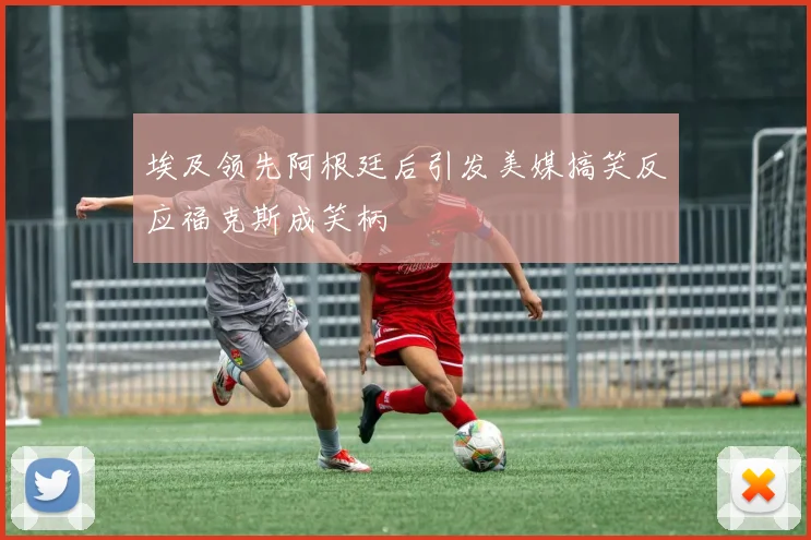 埃及领先阿根廷后引发美媒搞笑反应福克斯成笑柄